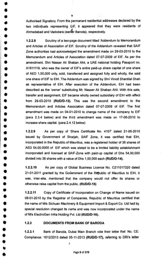 •
41
•
•
I
0
•
i
•
r
•
•
S
M
I
0
S
Authorised Signatory. From the permanent residential addresses declared by the
two individuals representing OF, it appeared that they were residents of
Ahmedabad and Vadodara (earl r Baroda), respectively.
1.2.2.8 Scrutiny of a two-page document titled 'Addendum to Memorandum
and Articles of Association of EIF. Scrutiny of the Addendum revealed that SAIF
Zone authorities had acknowledged the amendment made on 29-03-2010 to the
Memorandum and Articles of Association dated 07-07-2009 of EIF. As per the
amendment, Shri Nasser All Shaban Ahli, a UAE national holding Passport no.
A1811119, who was the owner of EIF's entire paid-up share capital of one share
of AED 1,50,000 only, sold, transferred and assigned fully and wholly, the said
one share of EIF to EIH. The Addendum was signed by Shri Vinod Shantilal Shah
as representative of EIH. After execution of the Addendum, EIH had been
described as the 'owner' substituting Mr. Nasser All Shaban Ahli. With this sale,
transfer and assignment, EIF became wholly owned subsidiary of EIH with effect
from 29-03-2010 (RUD/D-13). This was the second amendment to the
Memorandum and Articles Association dated 07-07-2009 of EIF. The first
amendment was made on 04-01-2010 to change name of the company to EIF
(para 2.3.4 below) and the third amendment was made on 17-06-2010 to
increase share capital. (para 2.4.12 below)
•
1.2.2.9 As per copy of 'Share Certificate No. 4107' dated 21-06-2010
issued by Government of Sharjah, SAIF Zone, it was certified that EIH,
•
incorporated in the Republic of Mauritius, was a registered holder of 36 shares of
• AED 54,00,0000 of EIF which was stated to be a limited liability establishment
• incorporated and licensed at SAIF-Zone with paid-up capital of Dhs 54,00,000
• divided into 36 shares with a value of Dhs 1,50,000 each (RUD/D-14).
• 1.2.2.10 As per copy of Global Business Licence No. C211017320 dated
41 21-01-2011 granted by the GoV
rernment of the Republic of Mauritius to EIH, it
• was, inter-alia, mentioned that the company would not offer its shares or
• otherwise raise capital from the public. (RUD/D-15)
1.2.2.11 Copy of Certificate of Incorporation on Change of Name issued on
• 08-01-2010 by the Registrar of Companies, Republic of Mauritius certified that
• the name of M/s Sichuan Machinery & Equipment Import & Export Co. Ltd had by
• special resolution changed its name and was now incorporated under the name
•
of M/s ElectroGen Infra Holding Pvt. Ltd (RUD/D-16).
• 1.2.3 DOCUMENTS FROM BANK OF BARODA
• 1.2.3.1 Bank of Baroda, Dubai Main Branch vide their letter Ref. No. CE:
Compliance: 1612/2013 dated 05-11-2013 (RUD/D-17), referring to DRI's letter
•
S
Page 9 of 279
 
