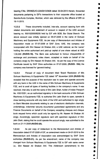 •
•
•
•
•
r
•
•
i
•
•
•
•
•
•
•
•
•
•
•
•
•
S
•
•
•
•
S
•
•
•
•
•
•
i
a•
bearing F.No. DRI/MZU/CI-224/2013/3928 dated 30-04-2013 therein, forwarded
documents pertaining to EIF's transactions to their corporate office located at
Bandra-Kurla Complex, Mumbai, which was retrieved by the officers of DRI on
18-11-2013.
1.2.3.2 These documents included, inter-alia, account opening form with
related documents and statement of account in respect of the USD account
bearing no. 90010200008259 held by EIF with BOB, Bur Dubai Branch. The
above account was initially opened on 06-07-2009 in the name of Sichuan
Machinery and Equipments FZE. As per copy of Memorandum and Articles of
Association made on 07-072009 at SAIF Zone, UAE, this company was
incorporated with Shri Nasser Ali Shaban Ahli, a UAE national, as the 'owner'
holding the entire authorised and paid-up capital of one share valued at AED
1,50,000 (RUD/D-18). The Bank was authorised to honour cheques/bills of
exchange and promissory notes drawn, accepted or made on behalf of the
company singly by Shri Nasser Ali Shaban Ahli. As per the copy of the Licence
Certificate issued by SAIF Zone authorities on 07-07-2009, (RUD/D- 18A) the
company was licensed for 'general trading'.
1.2.3.3 Perusal of copy of document titled 'Board Resolution of M/s
Sichuan Machinery & Equipments FZE dated 19th November 2009 (RUD/D-19)
revealed that the purpose of the resolution was to open and operate accounts
with any bank in the UAE in the name of M/s Sichuan Machinery & Equipments
FZE, and to avail all types of banking facilities, in the company's name. It was
resolved, inter-alia, to add the name of Shri Jatin Shah, holder of Indian Passport
No. H3015351, as an authorized signatory in the bank accounts of M/s Sichuan
Machinery & Equipments FZE; to authorise Shri Jatin Shah to open, operate &
close banking accounts with any bank of the UAE and authorized to sign singly
on Bank Mandate documents relating to use of electronic distribution channels,
undertakings, indemnity/ security documents/ guarantees/ agreements and any
Finance Documents on behalf of the Company excepting cheques and cheque
book request forms which could only be signed by Mr. Naseer All Shaban Ali
singly. Accordingly, specimen signature card with specimen signature of Shri
Jatin Shah, stating that he could operate the account singly, was submitted to the
bank on 21-11-2009 (RUD/D-20).
1.2.3.4 As per copy of Addendum to the Memorandum and Articles of
Association dated 07-07-2009 of EIF, an amendment made on 04-01-2010 to the
Memorandum and Articles of Association was acknowledged by SAIF Zone
authorities (RUD/D-21). As per the amendment, name of the company was
changed from Sichuan Machinery & Equipments FZE to EIF with same owner
i.e.. Shri Nasser All Shaban Ahli. This Addendum (amendment) to the
 