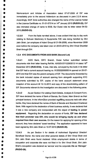 •
•
•
•
•
•
•
•
•
•
•
•
•
•
•
•
•
•
•
•
•
•
•
•
•
•
•
•
•
•
•
•
•
•
•
•
•
•
•
•
Memorandum and Articles of Association dated 07-07-2009 of EIF was
immediately prior to the second Addendum as discussed in para 2.2.8 above.
Accordingly, SAIF Zone authorities also changed the name of the Licence holder
in the Licence Certificate no. 01-01-07314 on 14th January 2010 (RUD/D-22). EIF
also intimated change of name to BOB, Bur Dubai vide its letter dated 04-02-
2010 (RUD/D-23).
1.2.3.5 From the facts narrated above, it was evident that day to day work
relating to Sichuan Machinery & Equipments FZE was being handled by Shri
Jatin Shah, (an employee of Adani Group till 31-08-2009), since November 2009
even before the company was taken over on 29-03-2010 by Shri Vinod Shantilal
Shah through EIH.
1.2.4 KYC DOCUMENTS FROM AXIS BANK (Second Lot)
1.2.4.1 AXIS Bank, DIFC Branch, Dubai further submitted certain
documents vide their letter bearing Ref.No. AXIS/DICF/1229/2013-14 dated 18th
December 2013 (RUD-D/24). It was, inter-alia, conveyed by the bank in its letter
that EIF held a current account hearing no. 912020200000514 opened on 20-07-
2010 and that EIH was the parent company of EIF. The documents forwarded by
the bank included copies of account opening form alongwith supporting KYC
documents submitted by EIF; copies of the bank account statement since
inception of the account till 12-12-2013 and copy of the shareholding pattern of
EIF. Documents relevant to the investigation are discussed in the following paras.
1.2.4.2 As per Section I for stating Client Details, Analysis & Consent Form,
EIF have declared the name of Bank of Baroda, Bur Dubai, Main Branch as their
principal bankers. In the information provided regarding accounts held with other
banks, they have declared the names of Bank of Baroda and Standard Chartered
Bank. With regard to the declaration of their business activity, it was declared that
it was a new company and incorporated with the object of trading in power
equipment. Regarding the declaration on source of funds, EIF has declared
that their promoter was EIH, who would be bringing equity as and when
required from their own sources. On the reason for applying for opening of the
account, they have declared "asset handling". The application appeared to have
been signed by Shri Jatin Shah on 10-07-2010 (RUD/D-25).
1.2.4.3 As per Section h for details of Authorised Signatory/ Director/
Beneficial Owner, the name and other personal details of Shri Vinod Shah and
Shri Jatin Shah were found declared. While employment details in terms of
occupation and corporate title were not filled in for Shri Vinod Shah, Shri Jatin
Shah's occupation was declared as 'service' and his corporate title as 'Manager'
(RUD/D-26).
Page 11 of 279
 