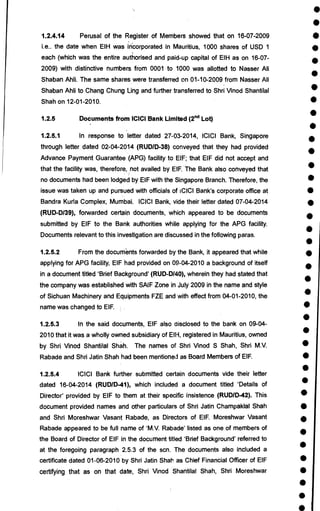 •
•
•
•
•
•
•
•
•
•
•
•
•
•
•
•
•
•
•
•
•
•
•
•
•
•
•
•
•
•
•
•
•
•
•
•
•
•
•
1.2.4.14 Perusal of the Register of Members showed that on 16-07-2009
i.e.. the date when EIH was incorporated in Mauritius, 1000 shares of USD 1
each (which was the entire authorised and paid-up capital of EIH as on 16-07-
2009) with distinctive numbers from 0001 to 1000 was allotted to Nasser Ali
Shaban Ahli. The same shares were transferred on 01-10-2009 from Nasser Ali
Shaban Ahli to Chang Chung Ling and further transferred to Shri Vinod Shantilal
Shah on 12-01-2010.
1.2.5 Documents from ICICI Bank Limited (2nd Lot)
1.2.5.1 In response to letter dated 27-03-2014, ICICI Bank, Singapore
through letter dated 02-04-2014 (RUD/D-38) conveyed that they had provided
Advance Payment Guarantee (APG) facility to EIF; that EIF did not accept and
that the facility was, therefore, not availed by EIF. The Bank also conveyed that
no documents had been lodged by EIF with the Singapore Branch. Therefore, the
issue was taken up and pursued with officials of ICICI Bank's corporate office at
Bandra Kuria Complex, Mumbai. ICICI Bank, vide their letter dated 07-04-2014
(RUD-D/39), forwarded certain documents, which appeared to be documents
submitted by EIF to the Bank authorities while applying for the APG facility.
Documents relevant to this investigation are discussed in the following paras.
1.2.5.2 From the documents forwarded by the Bank, it appeared that while
applying for APG facility, EIF had provided on 09-04-2010 a background of itself
in a document titled 'Brief Background' (RUD-D140), wherein they had stated that
the company was established with SAIF Zone in July 2009 in the name and style
of Sichuan Machinery and Equipments FZE and with effect from 04-01-2010, the
name was changed to EIF.
1.2.5.3 In the said documents, EIF also disclosed to the bank on 09-04-
2010 that it was a wholly owned subsidiary of EIH, registered in Mauritius, owned
by Shri Vinod Shantilal Shah. The names of Shri Vinod S Shah, Shri M.V.
Rabade and Shri Jatin Shah had been mentioned as Board Members of EIF.
1.2.5.4 ICICI Bank further submitted certain documents vide their letter
dated 16-04-2014 (RUD/D-41), which included a document titled 'Details of
Director' provided by EIF to them at their specific insistence (RUD/D-42). This
document provided names and other particulars of Shri Jatin Champaklal Shah
and Shri Moreshwar Vasant Rabade, as Directors of EIF. Moreshwar Vasant
Rabade appeared to be full name of 'M.V. Rabade' listed as one of members of
the Board of Director of EIF in the document titled 'Brief Background' referred to
at the foregoing paragraph 2.5.3 of the scn. The documents also included a
certificate dated 01-06-2010 by Shri Jatin Shah as Chief Financial Officer of EIF
certifying that as on that date, Shri Vinod Shantilal Shah, Shri Moreshwar
 