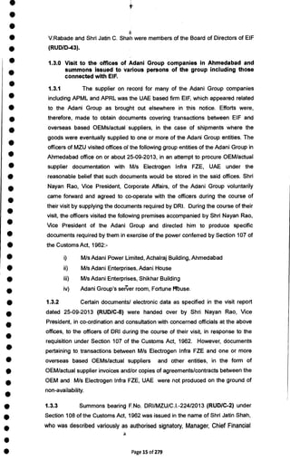 •
•
•
• V.Rabade and Shri Jatin C. Shah were members of the Board of Directors of EIF
• (RUD/D-43).
• 1.3.0 Visit to the offices of Adani Group companies in Ahmedabad and
•
summons issued to various persons of the group including those
connected with EIF.
•
1.3.1 The supplier on record for many of the Adani Group companies
• including APML and APRL was the UAE based firm EIF, which appeared related
• to the Adani Group as brought out elsewhere in this notice. Efforts were,
• therefore, made to obtain documents covering transactions between EIF and
•
overseas based OEMs/actual suppliers, in the case of shipments where the
goods were eventually supplied to one or more of the Adani Group entities. The
•
officers of MZU visited offices of the following group entities of the Adani Group in
• Ahmedabad office on or about 25-09-2013, in an attempt to procure OEM/actual
• supplier documentation with M/s Electrogen Infra FZE, UAE under the
• reasonable belief that such documents would be stored in the said offices. Shri
•
Nayan Rao, Vice President, Corporate Affairs, of the Adani Group voluntarily
•
came forward and agreed to co-operate with the officers during the course of
their visit by supplying the documents required by DRI. During the course of their
•
visit, the officers visited the following premises accompanied by Shri Nayan Rao,
• Vice President of the Adani Group and directed him to produce specific
• documents required by them in exercise of the power conferred by Section 107 of
• the Customs Act, 1962:-
• i) M/s Adani Power Limited, Achalraj Building, Ahmedabad
• ii) M/s Adani Enterprises, Adani House
• iii) M/s Adani Enterprises, Shikhar Building
•
iv) Adani Group's server room, Fortune Muse.
• 1.3.2 Certain documents/ electronic data as specified in the visit report
•
dated 25-09-2013 (RUD/C-8) were handed over by Shri Nayan Rao, Vice
•
President, in co-ordination and consultation with concerned officials at the above
•
offices, to the officers of DRI during the course of their visit, in response to the
requisition under Section 107 of the Customs Act, 1962. However, documents
• pertaining to transactions between M/s Electrogen Infra FZE and one or more
• overseas based OEMs/actual suppliers and other entities, in the form of
• OEM/actual supplier invoices and/or copies of agreements/contracts between the
•
OEM and M/s Electrogen Infra FZE, UAE were not produced on the ground of
•
non-availability.
• 1.3.3 Summons bearing F.No. DRI/MZU/C.I.-224/2013 (RUD/C-2) under
•
Section 108 of the Customs Act, 1962 was issued in the name of Shri Jatin Shah,
• who was described variously as authorised signatory, Manager, Chief Financial
•
• Page 15 of 279
 