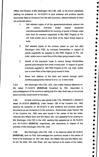 •
•
•
•
•
•
•
•
•
•
•
•
•
•
•
•
•
•
•
•
•
•
•
•
•
•
•
•
•
•
•
•
•
•
•
•
•
•
•
•
Officer and Director of M/s Electrogen Infra FZE, UAE, to his known addresses,
seeking his presence on 14-10-2013 to give evidence and produce specific
documents listed at Annexure A to the said summons, relevant extracts of which
are produced below:-
1. Self attested copies of all the agreements/contracts entered into
with various overseas based original equipment
manufacturers/entities/firms for sourcing of goods of foreign origin
from them for eVentual supply/sale to M/s PMC Projects (I) Pvt.
Ltd, India and/or one or more firms of the Adani Group based in
India.
2. Self attested copies of the invoices raised on your firm (M/s
Electrogen Infra FZE), by overseas firms/entities in respect of
goods supplied/to be supplied to M/s PMC Projects (I) Pvt. Ltd,
India and/or one or more firms of the Adani group based in India.
3. Details of the payments made to various foreign firms/entities
against procurements from them invoice-wise in respect of goods
eventually supplied to M/s PMC Projects (I) Pvt. Ltd, India and/or
one or more firms of the Adani group based in India
4. Name and address of the bank and branch through which
remittances/payments referred to at sr. no. 3 were made.
1.3.4 M/s Electrogen infra FZE, UAE, vide a letter bearing reference no.
NIL dated 11-10-2013 (RUDID-44) forwarded by FAX, responded in
acknowledgement of the summons stating that Shri Jatin Shah was on his annual
leave and they would revert on his return.
1.3.5 Another summons was issued under F.No. DRI/MZU/C.I.-224/2013
dated 15-10-2010 (RUD/C-2), under Section 108 of the Customs Act, 1962
seeking his presence on 28-10-2013 to give evidence and produce specific
documents as per Annexure A to the summons. Summonses under Section 108
of the Customs Act, 1962 were also issued in the names of the two Indian
nationals Shri Mitesh Dani and Shri Mehul Jani, who appeared to be working for
M/s Electrogen Infra FZE in the UAE, seeking their appearance on 29-10-2013
and 30-10-2013 (RUD/C-6), respectively, with documents in respect of the
activities of M/s Electrogen infra FZE, UAE.
1.3.6 M/s Electrogen Infra FZE, UAE, in its response dated 28-10-2013
(RUD/D-45), sent vis FAX, acknowledged the summons issued in the names of
three of its employees viz. Shri Jatin Shah, Shri Mitesh Dani and Shri Mehul Jani.
As per the letter, Shri Jatin Shah, who was claimed to be aware of the matter,
 