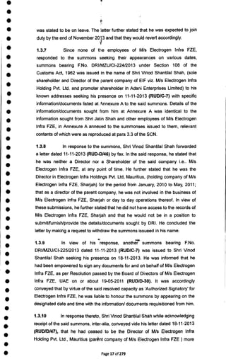 •
•
•
•
•
•
•
•
•
•
•
•
•
•
•
•
•
•
•
•
•
•
•
•
•
•
•
•
•
•
•
•
•
•
•
•
•
•
•
was stated to be on leave. The letter further stated that he was expected to join
duty by the end of November 2013 and that they would revert accordingly.
1.3.7 Since none of the employees of M/s Electrogen Infra FZE,
responded to the summons seeking their appearances on various dates,
summons bearing F.No. DRUMZU/C1-224/2013 under Section 108 of the
Customs Act, 1962 was issued in the name of Shri Vinod Shantilal Shah, (sole
shareholder and Director of the parent company of EIF viz. M/s Electrogen Infra
Holding Pvt. Ltd. and promoter shareholder in Adani Enterprises Limited) to his
known addresses seeking his presence on 11-11-2013 (RUD/C-7) with specific
information/documents listed at ,4nnexure A to the said summons. Details of the
information/documents sought from him at Annexure A was identical to the
information sought from Shri Jatin Shah and other employees of M/s Electrogen
Infra FZE, in Annexure A annexed to the summonses issued to them, relevant
contents of which were as reproduced at para 3.3 of the SCN.
1.3.8 In response to the summons, Shri Vinod Shantilal Shah forwarded
a letter dated 11-11-2013 (RUD-D/46) by fax. In the said response, he stated that
he was neither a Director nor a Shareholder of the said company i.e.. M/s
Electrogen Infra FZE, at any point of time. He further stated that he was the
Director in Electrogen Infra Holdings Pvt. Ltd, Mauritius, (holding company of M/s
Electrogen Infra FZE, Sharjah) for the period from January, 2010 to May, 2011;
that as a director of the parent company, he was not involved in the business of
M/s Electrogen Infra FZE, Sharjah or day to day operations thereof. In view of
these submissions, he further stated that he did not have access to the records of
M/s Electrogen Infra FZE, Sharjah and that he would not be in a position to
submit/furnish/provide the details/documents sought by DRI. He concluded the
letter by making a request to withdraw the summons issueed in his name.
1.3.9 In view of his response, another summons bearing F.No.
DRI/MZU/CI-225/2013 dated 11-11-2013 (RUD/C-7) was issued to Shri Vinod
Shantilal Shah seeking his presence on 18-11-2013. He was informed that he
had been empowered to sign any documents for and on behalf of M/s Electrogen
Infra FZE, as per Resolution passed by the Board of Directors of M/s Electrogen
Infra FZE, UAE on or about 19-05-2011 (RUD/D-30). It was accordingly
conveyed that by virtue of the said resolved capacity as 'Authorized Signatory' for
Electrogen Infra FZE, he was liable to honour the summons by appearing on the
designated date and time with the information/ documents requisitioned from him.
1.3.10 In response thereto, Shri Vinod Shantilal Shah while acknowledging
receipt of the said summons, inter-alia, conveyed vide his letter dated 18-11-2013
(RUD/D/47), that he had ceased to be the Director of M/s Electrogen Infra
Holding Pvt. Ltd., Mauritius (parent company of M/s Electrogen Infra FZE) more
Page 17 of 279
 