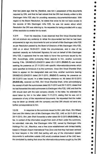 •
•
•
•
•
•
•
•
•
•
•
•
•
•
•
•
•
•
•
•
•
•
•
•
•
•
•
•
•
•
•
•
•
•
•
•
•
•
•
•
than two years ago; that he, therefore, was not in possession of the documents
required by DRI, and that he had noticed that the DRI had directly written to M/s
Electrogen Infra FZE also for providing necessary documents/information. With
regard to the Board Resolution, he stated that since he did not have access to
the records of M/s Electrogen Infra FZE, he was not aware about which
Resolution the DRI was referring to. He requested for being provided with a copy
of the resolution to enable him to revert.
1.3.11 From his response, it was observed that Shri Vinod Shantilal Shah
did not produce any evidence to refute the documented fact that he had been
empowered to sign any documents for and on behalf of M/s Electrogen Infra FZE
as per Resolution passed by the Board of Directors of M/s Electrogen Infra FZE,
UAE on or about 19-05-2011. Under the circumstances, and in view of his
resolved capacity as Authorized Signatory for and on behalf of M/s Electrogen
Infra FZE, it appeared that he was liable to honor the summons issued by the
DRI. Accordingly, while conveying these aspects to him, another summons
bearing F.No. DRI/MZU/CI-224/2013 dated 20-11-2013 (RUD/C-7) was issued
seeking his presence on 27-11-2013 with specific information/documents which
were specified at Annexure A to the summons. Since Shri Vinod Shantilal Shah
failed to appear on the designated date and time, another summons bearing
DRI/MZU/CI-224/2013 dated 29-11-2013, (RUD/C-7) seeking his presence on
09-12-2013 was issued. In a letter bearing reference no. Nil dated 05-12-2013
(RUD/D-48), received via FAX, Shri Vinod Shantilal Shah, while acknowledging
the receipt of both the summonses dated 20-11-2013 and 29-11-2013, stated that
he had forwarded the said summonses to Electrogen Infra FZE, UAE and that the
DRI should deal with the said company directly. In the letter, he reiterated the
stand taken by him in his letter dated 11-11-2013, stating that he was not in
possession of any of the requisitioned documents. He requested that the matter
may be taken up directly with the company and that DRI should not send any
further correspondence to him.
1.3.12 In response to the summons issued to Shri Jatin Shah, Shri Mitesh
Dani and Shri Mehul Jani of M/s Electrogen Infra FZE, UAE on 20-11-2013 and
29-11-2013, Shri Jatin Shah forwarded a letter dated 09-12-2013 (RUD-D/49), by
fax. In context of the information sought from each of them under the summons,
he submitted, inter-alia, that Electrogen Infra FZE, owned by Electrogen Infra
Holdings Pvt. Ltd., Mauritius,. was a free zone establishment with limited liability
based in Sharjah Airport International Free Zone and that they had been advised
by local lawyers in the UAE that parting with any of the information/ details/
documents to authorities outside UAE would constitute breach of the UAE laws.
He concluded by stating that since the information/documents sought by the DRI
 