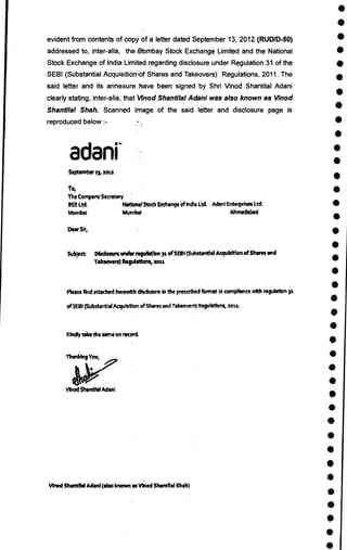 •
•
•
•
•
•
•
•
•
•
•
•
•
•
•
•
•
•
•
•
•
•
•
•
•
•
•
•
•
•
•
•
•
•
•
•
•
•
•
•
evident from contents of copy of a letter dated September 13, 2012 (RUD/D-50)
addressed to, inter-alia, the ilbmbay Stock Exchange Limited and the National
Stock Exchange of India Limited regarding disclosure under Regulation 31 of the
SEBI (Substantial Acquisitioniof Shares and Takeovers) Regulations, 2011. The
said letter and its annexure-. have been signed by Shri Vinod Shantilal Adani
clearly stating, inter-alia, thatVinod Shantilal Adani was also known as Vinod
Shantilal Shah. Scanned image of the said letter and disclosure page is
reproduced below :-
adani
September 23, 201.2
To,
The Company Secretary
SSE Ltd. National Stock Exchangeof India Ltd. Aden] Enterprises Ltd.
Murnbal Murnbal Ahmadabad
Dew51r,
Subject Dbdosure under regulation 32 of SEBI (Substantial Acquisition of Shares and
Takeovers) Regulations, 2o22
Please find attached herewith disclosure in the prescribed femme In compliance with regulation 31
of SEM (Substantial Acquisition of Shares and Takeovers) Regulations, 2012.
Kindly Vika the some on mord.
Vinod Sharenel Mani
Vinod Shantital Adani (also known as Vinod SWIM' Shah)
 