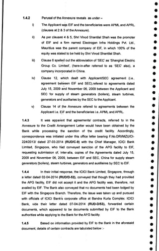 •
•
•
•
•
•
•
•
•
•
•
•
•
•
•
•
•
•
•
•
•
•
•
•
•
•
•
•
•
•
•
•
•
•
•
•
•
•
•
•
1.4.2 Perusal of the Annexure reveals as under —
i) The Applicant was EIF and the beneficiaries were APML and APRL.
(clauses at 2 & 3 of the Annexure).
ii) As per clauses' 4 & 5, Shri Vinod Shantilal Shah was the promoter
of EIF and a 'firm named Electrogen Infra Holdings Pvt. Ltd.,
Mauritius was the parent company of EIF, in which 100% of the
equity was stated to be held by Shri Vinod Shantilal Shah.
iii) Clause 6 spelled out the abbreviation of 'SEC' as 'Shanghai Electric
Group Co. Limited', (here-in-after referred to as 'SEC' also), a
company incorporated in China.
iv) Clause 12, which dealt with Applicant/SEC agreement (i.e..
agreement betWeen EIF and SEC),refered to agreements dated
July 15, 2009 and November 06, 2009 between the Applicant and
SEC for supply of steam generators (boilers), steam turbines,
generators and'auxiliaries by the SEC to the Applicant.
v) Clause 14 of the Annexure refered to agreements between the
Applicant i.e. EIF and the beneficiaries i.e..APML and APRL.
1.4.3 It was apparent that agreements/ contracts, referred to in the
Annexure to the Credit Arrangement Letter would have been obtained by the
Bank while processing the sanction of the credit facility. Accordingly,
correspondence was initiated under this office letter bearing F.No.DRI/MZU/C1-
224/2013/ dated 27-03-2014 (RUD/C-9) with the Chief Manager, ICICI Bank
Limited, Singapore, who had conveyed sanction of the APG facility to EIF,
requesting submission of, inter-alia, copies of the Agreements dated July 15,
2009 and November 06, 2009, between EIF and SEC, China for supply steam
generators (boilers), steam turbines, generators and auxillaires by SEC to EIF.
1.4.4 In their initial response, the ICICI Bank Limited, Singapore, through
a letter dated 02-04-2014 (RUD/D-52), conveyed that though they had provided
the APG facility, EIF did not accept it and the APG facility was, therefore, not
availed by EIF. The Bank also conveyed that no documents had been lodged by
EIF with the Singapore Branch. Therefore, the issue was taken up and pursued
with officials of ICICI Bank's corporate office at Bandra Kuria Complex. ICICI
Bank, vide their letter dated 07-04-2014 (RUD-D/53), forwarded certain
documents, which appeared to be documents submitted by EIF to the Bank
authorities while applying to the Bank for the AFG facility.
1.4.5 Based on information provided by EIF to the Bank in the aforesaid
document, details of certain contracts are tabulated below :-
 