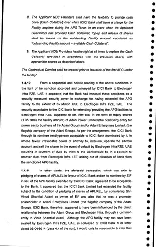 •
•
•
•
•
•
•
•
•
•
•
•
•
•
•
•
•
•
•
•
•
•
•
•
•
•
•
•
•
•
•
•
•
•
•
•
•
•
•
•
8. The Applicant NDU Providers shall have the flexibility to provide cash
cover (Cash Collatoral)'over which ICICI Bank shall have a charge for the
Facility anytime during the APG Tenor. In an event when the Applicant
Guarantors has provided Cash Collatoral, top-up and release of shares
shall be based on the outstanding Facility amount calculated as
"outstanding Facility amount — available Cash Collateral".
9. The Applicant NDU Providers has the right at all times to replace the Cash
Collateral (provided in accordance with the provision above) with
appropriate shares as. described above.
The Contractual Comfort shall be created prior to issuance of the first APG under
the facility"
1.4.10 From a sequential and holistic reading of the above conditions in
the light of the sanction accorded and conveyed by ICICI Bank to Electrogen
Infra FZE, UAE, it appearedythat the Bank had imposed these conditions as a
security measure/ security .cover in exchange for having extended the APG
facility to the extent of 65 Million USD to Electrogen Infra FZE, UAE. The
security acceptable to the ICICI bank for extending/ providing the APG facilities to
Electrogen Infra FZE, appeared to be, inter-alia, in the form of equity shares
(1.35 times the facility amount) of Adani Power Limited (the controlling entity for
power sector business of the Adani Group) and/or Adani Enterprises Limited, (the
flagship company of the Adani Group). As per the arrangement, the ICICI Bank
through its nominee (entity/person acceptable to ICICI Bank /nominated by it, in
whose favour irrevocable power of attorney to, inter-alia, operate the escrow
account and sell the shares in the event of default by Electrogen Infra FZE, UAE
resulting in payment of dues by them to the Bank)should be in a position to
recover dues from Electrogen Infra FZE, arising out of utilisation of funds from
the sanctioned APG facility.
1.4.11 In other words, the aforesaid transaction, which was akin to
pledging of shares of APUAEL in favour of ICICI Bank and/or its nominee by EIF
in lieu of the APG facility extended by the ICICI Bank, appeared to be acceptable
to the Bank. It appeared that the ICICI Bank Limited had extended the facility
subject to the condition of pledging of shares of APUAEL, by considering Shri
Vinod Shantilal Adani as owner of EIF and also that he was a promoter
shareholder in Adani Enterprises Limited (the flagship company of the Adani
Group). ICICI Bank, therefore, appeared to have been influenced by the direct
relationship between the Adani Group and Electrogen Infra, through a common
entity in Vinod Shantilal Adani. Although the APG facility may not have been
availed by Electrogen Infra FZE, UAE, as conveyed by ICICI Bank in its letter
dated 02-04-2014 (para 4.4 of the scn), it would only be reasonable to infer that
 