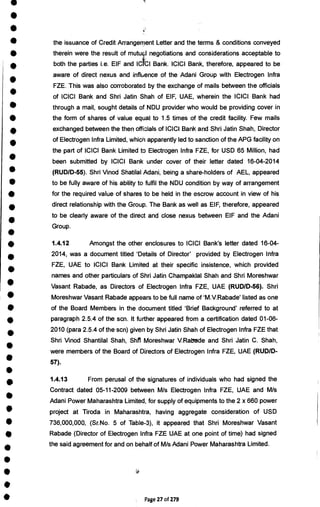 •
•
•
the issuance of Credit Arrangement Letter and the terms & conditions conveyed
• therein were the result of mutud negotiations and considerations acceptable to
• both the parties i.e. EIF and IC CI Bank. ICICI Bank, therefore, appeared to be
aware of direct nexus and influence of the Adani Group with Electrogen Infra
•
FZE. This was also corroborated by the exchange of mails between the officials
•
of ICICI Bank and Shri Jatin Shah of EIF, UAE, wherein the ICICI Bank had
through a mail, sought details of NDU provider who would be providing cover in
• the form of shares of value equal to 1.5 times of the credit facility. Few mails
• exchanged between the then officials of ICICI Bank and Shri Jatin Shah, Director
•
of Electrogen Infra Limited, which apparently led to sanction of the APG facility on
the part of ICICI Bank Limited to Electrogen Infra FZE, for USD 65 Million, had
•
been submitted by ICICI Bank under cover of their letter dated 16-04-2014
• (RUD/D-55). Shri Vinod Shatilal Adani, being a share-holders of AEL, appeared
to be fully aware of his ability to fulfil the NDU condition by way of arrangement
for the required value of shares to be held in the escrow account in view of his
•
direct relationship with the Group. The Bank as well as EIF, therefore, appeared
•
to be clearly aware of the direct and close nexus between EIF and the Adani
Group.
•
• 1.4.12 Amongst the other enclosures to ICICI Bank's letter dated 16-04-
•
2014, was a document titled 'Details of Director' provided by Electrogen Infra
•
FZE, UAE to ICICI Bank Limited at their specific insistence, which provided
names and other particulars of Shri Jatin Champaklal Shah and Shri Moreshwar
• Vasant Rabade, as Directors of Electrogen Infra FZE, UAE (RUD/D-56). Shri
• Moreshwar Vasant Rabade appears to be full name of `M.V.Rabade' listed as one
• of the Board Members in the document titled 'Brief Background' referred to at
• paragraph 2.5.4 of the scn. It further appeared from a certification dated 01-06-
•
2010 (para 2.5.4 of the scn) given by Shri Jatin Shah of Electrogen Infra FZE that
Shri Vinod Shantilal Shah, Shit Moreshwar V. Rabade and Shri Jatin C. Shah,
•
were members of the Board of Directors of Electrogen Infra FZE, UAE (RUD/D-
57).
•
•
1.4.13 From perusal of the signatures of individuals who had signed the
Contract dated 05-11-2009 between M/s Electrogen Infra FZE, UAE and M/s
•
Adani Power Maharashtra Limited, for supply of equipments to the 2 x 660 power
• project at Tiroda in Maharashtra, having aggregate consideration of USD
736,000,000, (Sr.No. 5 of Table-3), it appeared that Shri Moreshwar Vasant
4111 Rabade (Director of Electrogen Infra FZE UAE at one point of time) had signed
•
the said agreement for and on behalf of M/s Adani Power Maharashtra Limited.
•
•
•
• Page 27 of 279
 