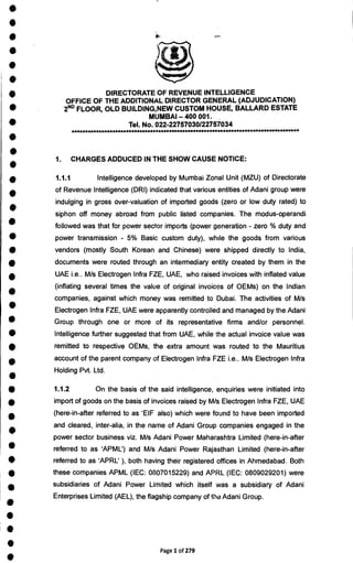 •
•
•
•
•
•
•
•
•
•
•
•
•
•
•
•
•
•
•
•
•
•
•
•
•
•
•
•
•
•
S
•
•
•
•
•
•
•
•
•
DIRECTORATE OF REVENUE INTELLIGENCE
OFFICE OF THE ADDITIONAL DIRECTOR GENERAL (ADJUDICATION)
2ND FLOOR, OLD BUILDING,NEW CUSTOM HOUSE, BALLARD ESTATE
MUMBAI — 400 001.
Tel. No. 022-22757030/22757034
1. CHARGES ADDUCED IN THE SHOW CAUSE NOTICE:
1.1.1 Intelligence developed by Mumbai Zonal Unit (MZU) of Directorate
of Revenue Intelligence (DRI) indicated that various entities of Adani group were
indulging in gross over-valuation of imported goods (zero or low duty rated) to
siphon off money abroad from public listed companies. The modus-operandi
followed was that for power sector imports (power generation - zero % duty and
power transmission - 5% Basic custom duty), while the goods from various
vendors (mostly South Korean and Chinese) were shipped directly to India,
documents were routed through an intermediary entity created by them in the
UAE i.e.. M/s Electrogen Infra FZE, UAE, who raised invoices with inflated value
(inflating several times the value of original invoices of OEMs) on the Indian
companies, against which money was remitted to Dubai. The activities of M/s
Electrogen Infra FZE, UAE were apparently controlled and managed by the Adani
Group through one or more of its representative firms and/or personnel.
Intelligence further suggested that from UAE, while the actual invoice value was
remitted to respective OEMs, the extra amount was routed to the Mauritius
account of the parent company of Electrogen Infra FZE i.e.. M/s Electrogen Infra
Holding Pvt. Ltd.
1.1.2 On the basis of the said intelligence, enquiries were initiated into
import of goods on the basis of invoices raised by M/s Electrogen Infra FZE, UAE
(here-in-after referred to as EIF also) which were found to have been imported
and cleared, inter-alia, in the name of Adani Group companies engaged in the
power sector business viz. M/s Adani Power Maharashtra Limited (here-in-after
referred to as `APML') and M/s Adani Power Rajasthan Limited (here-in-after
referred to as `APRL' ), both having their registered offices in Ahmedabad. Both
these companies APML (IEC: 0807015229) and APRL (IEC: 0809029201) were
subsidiaries of Adani Power Limited which itself was a subsidiary of Adani
Enterprises Limited (AEL), the flagship company of theAdani Group.
Page 1 of 279
 