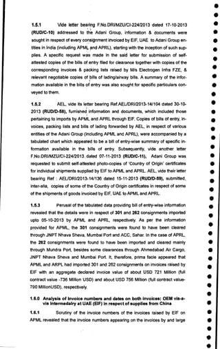 •
•
1.5.1 Vide letter bearing F.No.DRI/MZU/CI-224/2013 dated 17-10-2013 •
(RUD/C-10) addressed to the Adani Group, information & documents were •
sought in respect of every consignment invoiced by EIF, UAE to Adani Group en- •
tities in India (including APMir and APRL), starting with the inception of such sup-
•
plies. A specific request was made in the said letter for submission of self-
•
attested copies of the bills of entry filed for clearance together with copies of the
•
corresponding invoices & packing lists raised by M/s Electrogen Infra FZE, &
relevant negotiable copies of bills of lading/airway bills. A summary of the infor- •
mation available in the bills of entry was also sought for specific particulars con- •
veyed to them.
•
1.5.2 AEL, vide its letter bearing Ref.AEUDRI/2013-14/104 dated 30-10- •
2013 (RUD/D-58), furnished information and documents, which included those •
pertaining to imports by APML and APRL through EIF. Copies of bills of entry, in- •
voices, packing lists and bills of lading forwarded by AEL, in respect of various
•
entities of the Adani Group (including APML and APRL), were accompanied by a •
tabulated chart which appeated to be a bill of entry-wise summary of specific in-
formation available in the bills of entry. Subsequently, vide another letter •
F.No.DRUMZU/C1-224/2013„dated 07-11-2013 (RUD/C-11), Adani Group was •
requested to submit self-attested photo-copies of 'Country of Origin' certificates •
for individual shipments supplied by EIF to APML and APRL. AEL, vide their letter •
bearing Ref : AEUDRI/2013-14/136 dated 15-11-2013 (RUD/D-59), submitted,
•
inter-alia, copies of some of the Country of Origin certificates in respect of some
•
of the shipments of goods invoiced by EIF, UAE to APML and APRL.
•
1.5.3 Perusal of the tabulated data providing bill of entry-wise information •
revealed that the details were in respect of 301 and 262 consignments imported •
upto 05-10-2013 by APML and APRL, respectively. As per the information
•
provided for APML, the 301 consignments were found to have been cleared
through JNPT Nhava Sheva, Mumbai Port and ACC, Sahar. In the case of APRL,
the 262 consignments were found to have been imported and cleared mainly •
through Mundra Port, besides some clearances through Ahmedabad Air Cargo, •
JNPT Nhava Sheva and Mumbai Port. It, therefore, prima facie appeared that •
APML and ARPL had imported 301 and 262 consignments on invoices raised by
•
EIF with an aggregate declared invoice value of about USD 721 Million (full
contract value -736 Million USD) and about USD 756 Million (full contract value-
790 MillionUSD), respectively. •
•
1.6.0 Analysis of Invoice numbers and dates on both invoices: OEM vis-a-
vis Intermedairy at UAE (EIF) in respect of supplies from China •
1.6.1 Scrutiny of the invoice numbers of the invoices raised by EIF on •
APML revealed that the invoice numbers appearing on the invoices by and large •
•
•
•
 