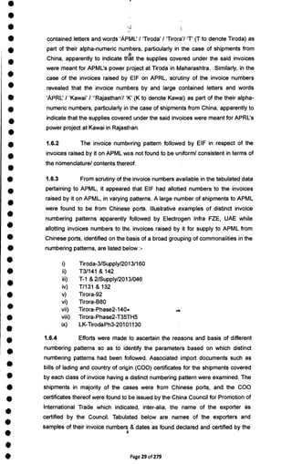 •
•
•
•
•
•
•
•
•
•
•
•
•
•
•
•
•
•
•
•
•
•
•
•
•
•
•
•
•
•
•
•
•
•
•
•
•
•
•
•
contained letters and words 'APML' / `Tiroda' / `Tirora7 'T' (T to denote Tiroda) as
part of their alpha-numeric numbers, particularly in the case of shipments from
China, apparently to indicate that the supplies covered under the said invoices
were meant for APML's power project at Tiroda in Maharashtra. Similarly, in the
case of the invoices raised by. EIF on APRL, scrutiny of the invoice numbers
revealed that the invoice numbers by and large contained letters and words
'APRL' / 'Kawai' / "Rajasthan'/ (K to denote Kawai) as part of the their alpha-
numeric numbers, particularly in the case of shipments from China, apparently to
indicate that the supplies covered under the said invoices were meant for APRL's
power project at Kawai in Rajasthan.
1.6.2 The invoice numbering pattern followed by EIF in respect of the
invoices raised by it on APML was not found to be uniform/ consistent in terms of
the nomenclature/ contents thereof.
1.6.3 From scrutiny of the invoice numbers available in the tabulated data
pertaining to APML, it appeared that EIF had allotted numbers to the invoices
raised by it on APML, in varying patterns. A large number of shipments to APML
were found to be from Chinese ports. Illustrative examples of distinct invoice
numbering patterns apparently followed by Electrogen Infra FZE, UAE while
allotting invoices numbers to the invoices raised by it for supply to APML from
Chinese ports, identified on the basis of a broad grouping of commonalities in the
numbering patterns, are listed below :-
i) Tiroda-3/Supply/2013/160
ii) T3/141 & 142
iii) T-1 & 2/Supply/2013/046
iv) T/131 & 132
v) Tirora-92
vi) Tirora-B80
vii) Tirora-Phase2-140.
viii) Tirora-Phase2-T35TH5
ix) LK-TirodaPh3-20101130
1.6.4 Efforts were made to ascertain the reasons and basis of different
numbering patterns so as to identify the parameters based on which distinct
numbering patterns had been followed. Associated import documents such as
bills of lading and country of origin (COO) certificates for the shipments covered
by each class of invoice having a distinct numbering pattern were examined. The
shipments in majority of the cases were from Chinese ports, and the COO
certificates thereof were found to be issued by the China Council for Promotion of
International Trade which indicated, inter-alia, the name of the exporter as
certified by the Council. Tabulated below are names of the exporters and
samples of their invoice numbers & dates as found declared and certified by the
Page 29 of 279
 
