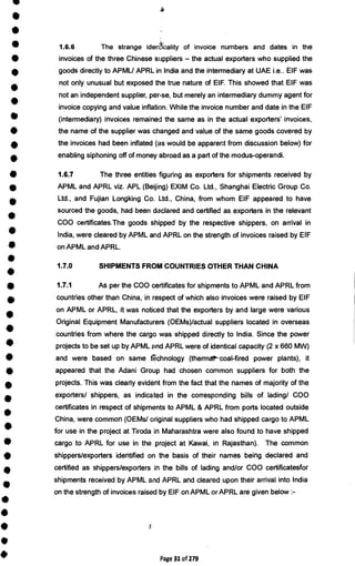 •
•
•
•
•
•
•
•
•
•
•
•
•
I
•
•
•
•
I
I
•
•
•
S
•
•
A
I
i
r
•
•
1.6.6 The strange idenucality of invoice numbers and dates in the
invoices of the three Chinese suppliers — the actual exporters who supplied the
goods directly to APMU APRL in India and the intermediary at UAE i.e.. EIF was
not only unusual but exposed the true nature of EIF. This showed that EIF was
not an independent supplier, per-se, but merely an intermediary dummy agent for
invoice copying and value inflation. While the invoice number and date in the EIF
(intermediary) invoices remained the same as in the actual exporters' invoices,
the name of the supplier was changed and value of the same goods covered by
the invoices had been inflated (as would be apparent from discussion below) for
enabling siphoning off of money abroad as a part of the modus-operandi.
1.6.7 The three entities figuring as exporters for shipments received by
APML and APRL viz. APL (Beijing) EXIM Co. Ltd., Shanghai Electric Group Co.
Ltd., and Fujian Longking Co. Ltd., China, from whom EIF appeared to have
sourced the goods, had been declared and certified as exporters in the relevant
COO certificates.The goods shipped by the respective shippers, on arrival in
India, were cleared by APML and APRL on the strength of invoices raised by EIF
on APML and APRL.
1.7.0 SHIPMENTS FROM COUNTRIES OTHER THAN CHINA
1.7.1 As per the COO certificates for shipments to APML and APRL from
countries other than China, in respect of which also invoices were raised by EIF
on APML or APRL, it was noticed that the exporters by and large were various
Original Equipment Manufacturers (OEMs)/actual suppliers located in overseas
countries from where the cargo was shipped directly to India. Since the power
projects to be set up by APML and APRL were of identical capacity (2 x 660 MW)
and were based on same technology (thermal-'coal-fired power plants), it
appeared that the Adani Group had chosen common suppliers for both the
projects. This was clearly evident from the fact that the names of majority of the
exporters/ shippers, as indicated in the corresponding bills of lading/ COO
certificates in respect of shipments to APML & APRL from ports located outside
China, were common (OEMs/ original suppliers who had shipped cargo to APML
for use in the project at Tiroda in Maharashtra were also found to have shipped
cargo to APRL for use in the project at Kawai, in Rajasthan). The common
shippers/exporters identified on the basis of their names being declared and
certified as shippers/exporters in the bills of lading and/or COO certificatesfor
shipments received by APML and APRL and cleared upon their arrival into India
on the strength of invoices raised by EIF on APML or APRL are given below :-
Page 31 of 279
 