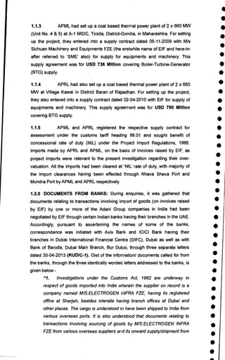 I
•
•
•
•
•
•
i
A
•
•
•
•
•
S
•
•
•
•
•
•
•
•
•
S
S
•
•
•
•
S
•
•
S
•
•
•
1.1.3 APML had set up a coal based thermal power plant of 2 x 660 MW
(Unit No. 4 & 5) at A-1 MIDC, Tiroda, District-Gonda, in Maharashtra. For setting
up the project, they entered into a supply contract dated 05-11-2009 with M/s
Sichuan Machinery and Equipments FZE (the erstwhile name of EIF and here-in-
after referred to 'SME' also), for supply for equipments and machinery. This
supply agreement was for USD 736 Million covering Boiler-Turbine-Generator
(BTG) supply.
1.1.4 APRL had also set up a coal based thermal power plant of 2 x 660
MW at Village Kawai in District Baran of Rajasthan. For setting up the project,
they also entered into a supply contract dated 02-04-2010 with EIF for supply of
equipments and machinery. This supply agreement was for USD 790 Million
covering BTG supply.
1.1.5 APML and APRL registered the respective supply contract for
assessment under the customs tariff heading 98.01 and sought benefit of
concessional rate of duty (NIL) under the Project Import Regulations, 1986.
Imports made by APRL and APML, on the basis of invoices raised by EIF, as
project imports were relevant to the present investigation regarding their over-
valuation. All the imports had been cleared at 'NIL' rate of duty, with majority of
the import clearances having been effected through Nhava Sheva Port and
Mundra Port by APML and APRL respectively.
1.2.0 DOCUMENTS FROM BANKS: During enquiries, it was gathered that
documents relating to transactions involving import of goods (on invoices raised
by EIF) by one or more of the Adani Group companies in India had been
negotiated by EIF through certain Indian banks having their branches in the UAE.
Accordingly, pursuant to ascertaining the names of some of the banks,
correspondence was initiated with Axis Bank and ICICI Bank having their
branches in Dubai International Financial Centre (DIFC), Dubai as well as with
Bank of Baroda, Dubai Main Branch, Bur Dubai, through three separate letters
dated 30-04-2013 (RUD/C-1). Gist of the information/ documents called for from
the banks, through the three identically worded letters addressed to the banks, is
given below -
"1. Investigations under the Customs Act, 1962 are underway in
respect of goods imported into India wherein the supplier on record is a
company named M/S.ELECTROGEN INFRA FZE, having its registered
office at Sharjah, besides interalia having branch offices at Dubai and
other places. The cargo is understood to have been shipped to India from
various overseas ports. It is also understood that documents relating to
transactions involving sourcing of goods by M/S.ELECTROGEN INFRA
FZE from various overseas suppliers and its onward supply/shipment from
 