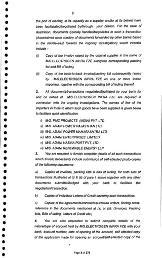 •
•
•
•
•
•
•
•
•
•
•
•
•
•
•
•
•
•
•
•
•
•
•
•
•
•
•
•
•
•
•
•
•
•
•
•
•
•
•
•
the port of loading, in its capacity as a supplier and/or at its behest have
been faciliatated/negotiated by/through your branch. For the sake of
illustration, documents typically handled/negotiated in such a transaction
(Ascertained upon scrutiny of documents forwarded by other banks based
in the middle-east towards the ongoing investigation) would interalia
include :-
Copy of the invoic9 raised by the original supplier in the name of
M/S.ELECTROGEN INFRA FZE alongwith corresponding packing
list and Bill of lading,
(ii) Copy of the back-to-back invoice/packing list subsequently raised
by M/S.ELECTROGEN INFRA FZE on one or more Indian
importers, together with the corresponding bill of lading thereof.
2. All documents/transactions negotiated/facilitated by your bank for
and on behalf of M/S.ELECTROGEN INFRA FZE are required in
connection with the ongoing investigations. The names of few of the
importers in India to whom such goods have been supplied is given below
to facilitate quick identification.
0 M/S. PMC PROJECTS (INDIA) PVT LTD
ii) M/S. ADAM POWER RAJASTHAN LTD.
iii) M/S. ADANI POWER MAHARASHTRA LTD.
iv) M/S. ADANI ENTERPRISES LIMITED
v) M/S. ADANI HAZIRA PORT PVT LTD
vi) M/S. ADANI RENEWABLE ENERGY LLP
3. You are required to furnish complete details of all such transactions
which should necessarily include submission of self-attested photo-copies
of the following documents:-
a) Copies of invoices, packing lists & bills of lading, for both sets of
transactions illustrated at (i) & (ii) of para 1 above together with any other
documents submitted/lodged with your bank to facilitate the
negotiation/transaction.
b) Copies of individual Letters of Credit covering such transactions.
c) Copies of the agreements/contracts/purchase orders, finding cross-
reference in the documents mentioned at (a) or (b). (Invoices, Packing
lists, Bills of lading, Letters of Credit etc.)
4. You are also requested to submit complete details of the
nature/type of account held by M/S.ELECTROGEN INFRA FZE with your
bank, account number, date of opening of the account, self attested-copy
of the application made for opening an account/self-attested copy of the
Page 3 of 279
 