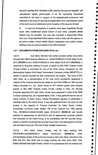 a
•
•
•
•
•
•
•
0
•
•
•
•
•
•
•
•
•
•
•
•
•
•
•
•
•
•
•
•
•
•
•
•
•
•
•
•
•
•
account opening form furnished while opening the account together with
self-attested legible photo-copies of all the supporting documents
submitted to the bank in support of the application/all enclosures (self
attested) to the account opening form/application form, self attested copies
of the bank account statements since inception of the account till date.
5. In case the transactions in question have been negotiated through
some other middle-east based branch of your bank, complete details
thereof may be provided. You may also nominate a responsible officer
from your Corporate/Head office based in India to liase with this agency on
the above matter, whose details (Name, designation and mobile number,
address) may be communicated to this office forthwith."
1.2.1 DOCUMENTS FROM AXIS BANK (First Lot)
1.2.1.1 Axis Bank, Mumbai had earlier provided certain documents
through their letters bearing reference no. AXIS/CO/IBD/2013-14/35 dated 18-04-
2013 (RUD/D-1) and AXIS/CO/BD/2013-14/44 dated 25-04-2013 (RUD/D-2) in
response to enquiries relating to import of goods by M/s PMC Projects (India)
Private Limited, a contractor for one of the Adani Group companies viz. M/s
Maharashtra Eastern Grid Power Transmission Company Limited (MEGPTCL) in
relation to goods imported for their transmission line project. The name of Shri
Jatin Shah, as a representative of EIF, was found consistently appearing in
majority of the invoices/ packing lists raised by one of the OEMs viz. M/s Hyundai
Heavy Industries Co. Ltd., south Korea on EIF wherein goods were shipped
directly to M/s PMC Projects (India) Private Limited in India. On discreet
enquiries regarding Shri Jatin Shah, whose name appeared in many of the OEM
invoices/ packing lists, as a representative of EIF, it was gathered that he was an
active member of Adani Group, visiting Ahmedabad regularly to participate in
meetings held by the Adani Group. It was also gathered that in the past, he had
worked in the capacity of 'Finance Controller' for Adani Power Limited.
Accordingly, summons under Section 108 of the Customs Act, 1962 bearing
F.No. DRI/MZU/CI-224/2013/3928 dated 30-04-2013 (RUD/C-2) was issued
seeking his appearance on 06-05-2013 with all agreements/ contracts entered
into/ executed by the Adani Group or its subsidiaries with the Hyundai Group,
based on specific inputs that the Hyundai Group had in the past signed a contract
with the Adani Group for 100 units of high voltage transformers.
1.2.1.2 M/s Adani Power Limited, vide its reply bearing Ref:
APUDRI/Mundra/088/RR/2013 dated 06-05-2013 (RUD/D-3), while
acknowledging receipt of the summons issued to Shri Jatin Shah, informed in the
letter that Shri Jatin Shah was no longer working with them since 2009. They
further informed that Adani Power Limited or its subsidiaries had not entered into
 
