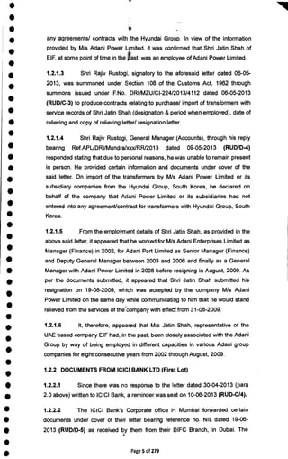 •
•
•
•
•
•
•
•
•
•
•
•
•
•
•
•
•
•
•
•
•
•
•
•
•
•
•
I
•
•
•
• 1.2.2.1 Since there was no response to the letter dated 30-04-2013 (para
• 2.0 above) written to ICICI Bank, a reminder was sent on 10-06-2013 (RUD-C/4).
• 1.2.2.2 The ICICI Bank's Corporate office in Mumbai forwarded certain
• documents under cover of their letter bearing reference no. NIL dated 19-06-
• 2013 (RUD/D-5) as received by them from their DIFC Branch, in Dubai. The
•
• Page 5 of 279
any agreements/ contracts with the Hyundai Group. In view of the information
provided by M/s Adani Power Limited, it was confirmed that Shri Jatin Shah of
EIF, at some point of time in the ast, was an employee of Adani Power Limited.
1.2.1.3 Shri Rajiv Rustogi, signatory to the aforesaid letter dated 06-05-
2013, was summoned under Section 108 of the Customs Act, 1962 through
summons issued under F.No. DRI/MZU/CI-224/2013/4112 dated 06-05-2013
(RUD/C-3) to produce contracts relating to purchase/ import of transformers with
service records of Shri Jatin Shah (designation & period when employed), date of
relieving and copy of relieving letter/ resignation letter.
1.2.1.4 Shri Rajiv Rustogi, General Manager (Accounts), through his reply
bearing Ref.APUDRI/Mundra/xxx/RR/2013 dated 09-05-2013 (RUDID-4)
responded stating that due to personal reasons, he was unable to remain present
in person. He provided certain information and documents under cover of the
said letter. On import of the transformers by M/s Adani Power Limited or its
subsidiary companies from the Hyundai Group, South Korea, he declared on
behalf of the company that Adani Power Limited or its subsidiaries had not
entered into any agreement/contract for transformers with Hyundai Group, South
Korea.
1.2.1.5 From the employment details of Shri Jatin Shah, as provided in the
above said letter, it appeared that he worked for M/s Adani Enterprises Limited as
Manager (Finance) in 2002, for Adani Port Limited as Senior Manager (Finance)
and Deputy General Manager between 2003 and 2006 and finally as a General
Manager with Adani Power Limited in 2008 before resigning in August, 2009. As
per the documents submitted, it appeared that Shri Jatin Shah submitted his
resignation on 19-08-2009, which was accepted by the company M/s Adani
Power Limited on the same day while communicating to him that he would stand
relieved from the services of the*Company with effedt from 31-08-2009.
1.2.1.6 It, therefore, appeared that M/s Jatin Shah, representative of the
UAE based company EIF had, in the past, been closely associated with the Adani
Group by way of being employed in different capacities in various Adani group
companies for eight consecutive years from 2002 through August, 2009.
1.2.2 DOCUMENTS FROM ICICI BANK LTD (First Lot)
 