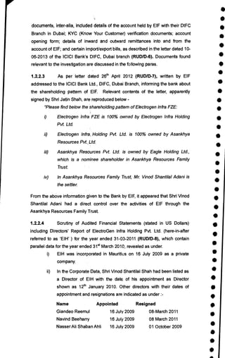 •
•
•
•
•
•
•
•
•
•
•
•
•
•
•
•
•
•
•
•
•
•
•
•
•
•
•
•
•
•
•
•
•
•
•
•
•
•
documents, inter-alia, included details of the account held by EIF with their DIFC
Branch in Dubai; KYC (Know Your Customer) verification documents; account
opening form; details of inward and outward remittances into and from the
account of EIF; and certain import/export bills, as described in the letter dated 10-
06-2013 of the ICICI Bank's DIFC, Dubai branch (RUDID-6). Documents found
relevant to the investigation are discussed in the following paras.
1.2.2.3 As per letter dated 26th April 2012 (RUDID-7), written by EIF
addressed to the ICICI Bank Ltd., DIFC, Dubai Branch, informing the bank about
the shareholding pattern of EIF. Relevant contents of the letter, apparently
signed by Shri Jatin Shah, are reproduced below -
"Please find below the shareholding pattern of Electrogen Infra FZE:
i) Electrogen Infra FZE is 100% owned by Electrogen Infra Holding
Pvt. Ltd.
ii) Electrogen Infra, Holding Pvt. Ltd. is 100% owned by Asankhya
Resources Pvt. Ltd.
iii) Asankhya Resources Pvt. Ltd. is owned by Eagle Holding Ltd.,
which is a nominee shareholder in Asankhya Resources Family
Trust.
iv) In Asankhya Resources Family Trust, Mr. Vinod Shantilal Adani is
the settler.
From the above information given to the Bank by EIF, it appeared that Shri Vinod
Shantilal Adani had a direct control over the activities of EIF through the
Asankhya Resources Family Trust.
1.2.2.4 Scrutiny of Audited Financial Statements (stated in US Dollars)
including Directors' Report of ElectroGen Infra Holding Pvt. Ltd. (here-in-after
referred to as `EIH' ) for the year ended 31-03-2011 (RUDID-8), which contain
parallel data for the year ended 31st March 2010, revealed as under.
i) EIH was incorporated in Mauritius on 16 July 2009 as a private
company.
ii) In the Corporate Data, Shri Vinod Shantilal Shah had been listed as
a Director of EIH with the date of his appointment as Director
shown as 12th January 2010. Other directors with their dates of
appointment and resignations are indicated as under :-
Name Appointed Resigned
Giandeo Reemul 16 July 2009 08-March 2011
Navind Beeharry 16 July 2009 08 March 2011
Nasser Ali Shaban Ahli 16 July 2009 01 October 2009
 