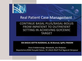 Real Patient Case Management
CONTINUE BASAL PLUS/BASAL-BOLUS
FROM INPATIENT TO OUTPATIENT
SETTING IN ACHIEVING GLYCEMIC
TARGET
IDA BAGUS ADITYA NUGRAHA, dr, M.Biomed, SpPD, FINASIM
Divisi Endokrinologi, Metabolik, dan Diabetes
Departemen/KSM Penyakit Dalam, FK UNUD-RSUP Prof Ngoerah Denpasar
 