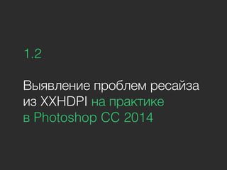 1.2
Выявление проблем ресайза
из XXHDPI на практике
в Photoshop CC 2014
 