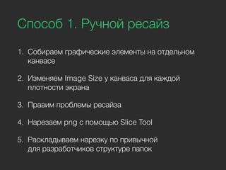 Способ 1. Ручной ресайз
1. Собираем графические элементы на отдельном
канвасе
2. Изменяем Image Size у канваса для каждой
плотности экрана
3. Правим проблемы ресайза
4. Нарезаем png с помощью Slice Tool
5. Раскладываем нарезку по привычной
для разработчиков структуре папок
 