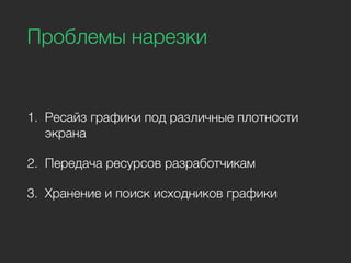 Проблемы нарезки
1. Ресайз графики под различные плотности
экрана
2. Передача ресурсов разработчикам
3. Хранение и поиск исходников графики
 