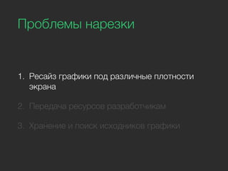 Проблемы нарезки
1. Ресайз графики под различные плотности
экрана
2. Передача ресурсов разработчикам
3. Хранение и поиск исходников графики
 