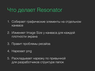 Что делает Resonator
1. Собирает графические элементы на отдельном
канвасе
2. Изменяет Image Size у канваса для каждой
плотности экрана
3. Правит проблемы ресайза
4. Нарезает png
5. Раскладывает нарезку по привычной
для разработчиков структуре папок
 