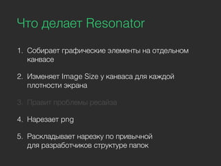 Что делает Resonator
1. Собирает графические элементы на отдельном
канвасе
2. Изменяет Image Size у канваса для каждой
плотности экрана
3. Правит проблемы ресайза
4. Нарезает png
5. Раскладывает нарезку по привычной
для разработчиков структуре папок
 