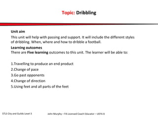 Topic: Dribbling 
Unit aim 
This unit will help with passing and support. It will include the different styles 
of dribbling. When, where and how to dribble a football. 
Learning outcomes 
There are Five learning outcomes to this unit. The learner will be able to: 
1.Travelling to produce an end product 
2.Change of pace 
3.Go past opponents 
4.Change of direction 
5.Using feet and all parts of the feet 
John Murphy – FA Licensed Coach STLS City and Guilds Level 3 Educator – UEFA A 
 