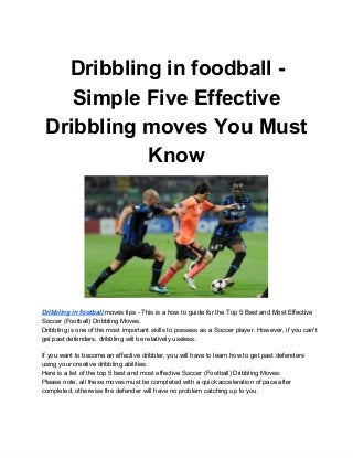 Dribbling in foodball ­
    Simple Five Effective
 Dribbling moves You Must
           Know




Dribbling in football moves tips ­ This is a how to guide for the Top 5 Best and Most Effective
Soccer (Football) Dribbling Moves.
Dribbling is one of the most important skills to possess as a Soccer player. However, if you can't
get past defenders, dribbling will be relatively useless.

If you want to become an effective dribbler, you will have to learn how to get past defenders
using your creative dribbling abilities.
Here is a list of the top 5 best and most effective Soccer (Football) Dribbling Moves:
Please note, all these moves must be completed with a quick acceleration of pace after
completed, otherwise the defender will have no problem catching up to you.
 