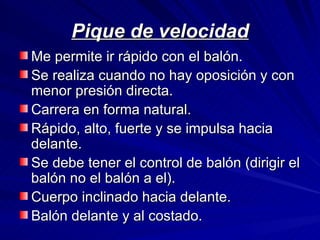 Pique de velocidad Me permite ir rápido con el balón.  Se realiza cuando no hay oposición y con menor presión directa. Carrera en forma natural. Rápido, alto, fuerte y se impulsa hacia delante. Se debe tener el control de balón (dirigir el balón no el balón a el). Cuerpo inclinado hacia delante. Balón delante y al costado.  