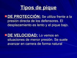 Tipos de pique DE PROTECCIÓN:  Se utiliza frente a la presión directa de los defensores. El desplazamiento es lento y el pique bajo. DE VELOCIDAD:   Lo vemos en situaciones de menor presión. Se suele avanzar en carrera de forma natural 