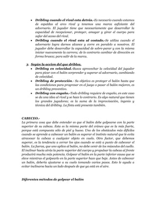 Dribling cuando el rival esta detrás.-Es necesario cuando estamos
          de espaldas al arco rival y tenemos una marca asfixiante del
          adversario. El jugador tiene que necesariamente que desarrollar la
          capacidad de recepcionar, proteger, amagar y girar el cuerpo para
          zafar del acoso del rival.
          Dribling cuando el rival esta al costado.-Se utiliza cuando el
          adversario logra darnos alcance y corre en paralelo a nosotros. El
          jugador debe desarrollar la capacidad de sobre-parar y con la misma
          iniciar nuevamente la carrera; de lo contrario cambiar de dirección en
          forma brusca; para salir de la marca.

   3. Según la accion del que driblea.
        Dribling en velocidad.-Busca aprovechar la velocidad del jugador
        para picar con el balón sorprender y superar al adversario, cambiando
        de velocidad.
        Dribling de protección.- Su objetivo es proteger el balón hasta que
        las condiciones para progresar en el juego o pasar el balón mejoren, es
        un dribling preventivo.
        Dribling con engaño.-Todo dribling requiere de engaño, en este caso
        se da una idea al rival y se hace lo contrario. Es algo natural que tienen
        los grandes jugadores; es la suma de la improvisación, ingenio y
        técnica del dribling. La finta está presente también.



CABECEO.-
La primera cosa que debe entender es que el balón debe golpearse con la parte
superior de su cabeza. Esta es la misma parte del cráneo que es la más fuerte,
porque está compuesta sólo de piel y hueso. Uno de los obstáculos más difíciles
cuando se aprende a cabecear un balón es superar el instinto natural que le evita
atravesar la cabeza a cualquier objeto en vuelo. Otro factor, que debemos
superar, es la tendencia a cerrar los ojos cuando se está a punto de cabecear el
balón. La fuerza, que uno aplica al balón, no debe venir de los músculos del cuello.
El inclinar hacia atrás la parte superior del cuerpo y propulsar la cabeza al frente
producirá mucha más potencia. Golpear el balón en la parte inferior causa que se
eleve mientras el golpearlo en la parte superior hace que baje. Antes de cabecear
un balón, debería ajustarse a su vuelo tomando varios pasos. Esto le ayuda a
evitar inclinarse hacia un lado después de que ya está en el aire.



Diferentes métodos de golpear el balón
 