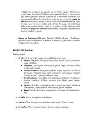 el balón con la mano a un jugador de su mismo equipo. También, se
         podrá sacar lanzando el balón al aire y pateándolo en el momento en
         que éste se aproxima al suelo o cuando ya se encuentra en el suelo. Sin
         embargo, este último hecho no debe recogerse con el nombre saque de
         meta estrictamente, ya que el balón no ha terminado la acción y sigue
         en juego por no haber salido del terreno de juego. Es importante
         diferenciar ambos saques, pues se le aplican reglas distintas. Por
         ejemplo, de saque de meta (sentido estricto) no puede haber fuera de
         juego, y en el otro caso sí.


      Saque de Esquina o Córner.- Cuando el balón sale por el fondo pero
      impulsado por un defensor o el portero, se saca con el pie desde la esquina
      más próxima a su salida.



TOQUE DEL BALON.-

Pueden ser así:

   1. El pie.- Es la parte del cuerpo que en el fútbol se usa más.
            Planta del pie.- Sirve para semiparar, parar, desviar, conducir,
            pasar, driblear.
            Empeine.- Sirve para amortiguar, pasar largo, rematar (volea,
            semivolea), chalaca.
            Borde interno.- Sirve para darle la mayor seguridad al destino
            del balón. También sirve para semiparar, amortiguar, desviar,
            rematar (penal), conducir, driblear, pasar.
            Borde externo.- Se utiliza para engañar, semiparar, amortiguar,
            desviar, conducir, driblear, rematar (tiro libre), pasar (pared
            corta).
            Punta.- Se utiliza en situaciones de urgencia (rechazos), (disparos
            instantáneos), sirve también para desviar, pasar, rematar.
            Taco (talón).- Sirve para emergencias en jugadas de distracción o
            lujo.

   2. Rodilla.- Sirve para pasar, amortiguar.

   3. Muslo.- Sirve para proteger, dominar, amortiguar, desviar, pasar.

   4. El pecho.- Sirve para amortiguar, desviar, pasar, anticipar.
 