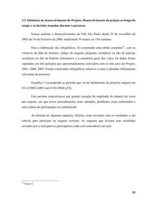88
3.3. Dinâmica de desenvolvimento do Projeto. Desenvolvimento do projeto ao longo do
tempo e as decisões tomadas durante o percurso.
Iremos analisar o desenvolvimento do Fala São Paulo desde 29 de novembro de
2002 até 16 de fevereiro de 2006, totalizando 39 meses, ou 168 semanas.
Para a elaboração dos infográficos, foi construída uma tabela completa22
, com as
variáveis de data de término, código da enquete, pergunta, existência ou não de pop-up,
existência ou não de boletim informativo e a somatória geral dos votos. Os dados foram
separados em três períodos que aproximadamente coincidem com os três anos do Projeto,
2003, 2004, 2005. Foram construídos infográficos relativos a estes e plotadas informações
relevantes do processo.
O gráfico 3 corresponde ao período que vai do fechamento da primeira enquete em
05/12/2002 (e001) até 01/01/2004 (e55).
Este período caracteriza-se por grande variação de amplitude do número de votos
por enquete, em que novos procedimentos eram adotados, problemas eram enfrentados e
uma cultura de participação era estabelecida.
Ao término de algumas enquetes, boletins eram enviados com os resultados e um
convite para participar na enquete corrente. As enquetes que tiveram seus resultados
enviados por e-mail para os participantes estão com marcadores em azul.
22
Anexo C
 