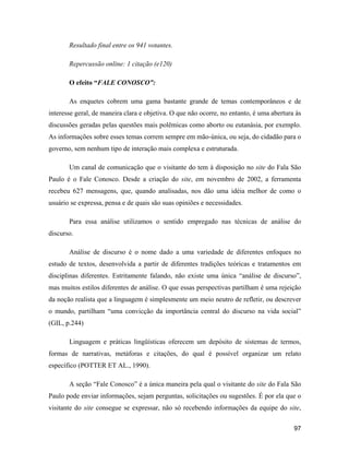 97
Resultado final entre os 941 votantes.
Repercussão online: 1 citação (e120)
O efeito FALE CONOSCO :
As enquetes cobrem uma gama bastante grande de temas contemporâneos e de
interesse geral, de maneira clara e objetiva. O que não ocorre, no entanto, é uma abertura às
discussões geradas pelas questões mais polêmicas como aborto ou eutanásia, por exemplo.
As informações sobre esses temas correm sempre em mão-única, ou seja, do cidadão para o
governo, sem nenhum tipo de interação mais complexa e estruturada.
Um canal de comunicação que o visitante do tem à disposição no site do Fala São
Paulo é o Fale Conosco. Desde a criação do site, em novembro de 2002, a ferramenta
recebeu 627 mensagens, que, quando analisadas, nos dão uma idéia melhor de como o
usuário se expressa, pensa e de quais são suas opiniões e necessidades.
Para essa análise utilizamos o sentido empregado nas técnicas de análise do
discurso.
Análise de discurso é o nome dado a uma variedade de diferentes enfoques no
estudo de textos, desenvolvida a partir de diferentes tradições teóricas e tratamentos em
disciplinas diferentes. Estritamente falando, não existe uma única análise de discurso ,
mas muitos estilos diferentes de análise. O que essas perspectivas partilham é uma rejeição
da noção realista que a linguagem é simplesmente um meio neutro de refletir, ou descrever
o mundo, partilham uma convicção da importância central do discurso na vida social
(GIL, p.244)
Linguagem e práticas lingüísticas oferecem um depósito de sistemas de termos,
formas de narrativas, metáforas e citações, do qual é possível organizar um relato
específico (POTTER ET AL., 1990).
A seção Fale Conosco é a única maneira pela qual o visitante do site do Fala São
Paulo pode enviar informações, sejam perguntas, solicitações ou sugestões. É por ela que o
visitante do site consegue se expressar, não só recebendo informações da equipe do site,
 