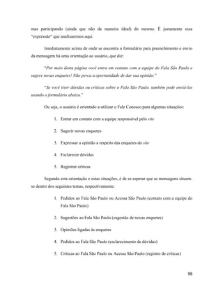 98
mas participando (ainda que não da maneira ideal) do mesmo. É justamente essa
expressão que analisaremos aqui.
Imediatamente acima de onde se encontra o formulário para preenchimento e envio
da mensagem há uma orientação ao usuário, que diz:
Por meio desta página você entra em contato com a equipe do Fala São Paulo e
sugere novas enquetes! Não perca a oportunidade de dar sua opinião.
Se você tiver dúvidas ou críticas sobre o Fala São Paulo, também pode enviá-las
usando o formulário abaixo.
Ou seja, o usuário é orientado a utilizar o Fale Conosco para algumas situações:
1. Entrar em contato com a equipe responsável pelo site
2. Sugerir novas enquetes
3. Expressar a opinião a respeito das enquetes do site
4. Esclarecer dúvidas
5. Registrar críticas
Segundo esta orientação e estas situações, é de se esperar que as mensagens situem-
se dentro dos seguintes temas, respectivamente:
1. Pedidos ao Fala São Paulo ou Acessa São Paulo (contato com a equipe do
Fala São Paulo)
2. Sugestões ao Fala São Paulo (sugestão de novas enquetes)
3. Opiniões ligadas às enquetes
4. Pedidos ao Fala São Paulo (esclarecimento de dúvidas)
5. Críticas ao Fala São Paulo ou Acessa São Paulo (registro de críticas)
 