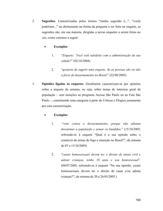100
2. Sugestões: Caracterizadas pelos termos minha sugestão é... , vocês
poderiam... ou diretamente na forma da pergunta a ser feita na enquete, as
sugestões são, em sua maioria, dirigidas a novas enquetes a serem feitas no
site, como veremos a seguir:
Exemplos:
1. Enquete: Você está satisfeito com a administração da sua
cidade? (02/10/2004)
2. gostaria de sugerir uma enquete: Se as pessoas são ou não
a favor do desarmamento no Brasil. (22/08/2005)
3. Opiniões ligadas às enquetes: Geralmente caracterizam-se por opiniões
sobre a enquete da semana, ou seja, sobre temas de interesse geral da
população sem menções ao programa Acessa São Paulo ou ao Fala São
Paulo , constituindo uma categoria à parte de Críticas e Elogios justamente
por esta caracterização.
Exemplos:
1. voto contra o dessarmamento, porque não adianta
dessarmar a população e armar os bandidos. (15/10/2005,
referindo-se à enquete Qual é a sua opinião sobre o
comércio de armas de fogo e munição no Brasil? , da semana
de 07 a 13/10/2005)
2. casais homossexuais devem ter o direito de uniao civil e
adotar crianças, tenho 19 anos e sou homossexual .
(04/07/2005, referindo-se à enquete Na sua opinião, casais
homossexuais devem ter o direito de casar e/ou adotar
crianças? , da semana de 20 a 26/05/2005.)
 