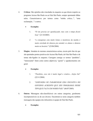 101
4. Críticas: São opiniões não-vinculadas às enquetes ou que dizem respeito ao
programa Acessa São Paulo ou ao Fala São Paulo, sempre apontando falhas
neles. Caracterizam-se por termos como minha crítica... , uma
reclamação... e outros.
Exemplos:
1. O site precisa ser aperfeiçoado, mas com o tempo ficará
bom. (21/10/2005)
2. a conequisao esta muito lentas a monitoras da manha é
muito enrolada de demora pra atender os alunos e demora
muito no horário. (23/06/2004)
5. Elogios: Atendem às mesmas características acima, exceto pelo fato de que
são apontados pontos positivos do Acessa São Paulo, do Fala São Paulo e de
temas não-ligados às enquetes. Carregam consigo os termos parabéns ,
interessante (bem como outros adjetivos), gostei e agradecimentos em
geral.
Exemplos:
1. Parabéns, esse site é muito legal e criativo.....beijos bia
(22/11/2004)
2. GOSTAERIA DE PARABENIZAR ESSA INICIATIVA DO
GOVERNO ACREDITO QUE SÃO PROGRAMAS DESSE
TIPO QUE FALTA EM NOSSO PAIS. (06/07/2005)
6. Outros: Mensagens não-classificáveis em outras categorias, geralmente
incompreensíveis ou de uso diverso. Encontram-se nesta categoria também
mensagens das equipes dos infocentros à equipe do Fala São Paulo.
Exemplos:
 