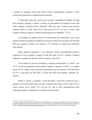 103
e pedidos ao programa Acessa São Paulo (13,4%), principalmente referentes à infra-
estrutura dos infocentros e atendimento dos monitores.
É interessante notar que, assim como é grande a quantidade de pedidos de ajuda
para conseguir emprego, é grande o número de participantes do programa Acessa São
Paulo, segundo a Pesquisa Online (Ponline)23
2005, que usam a Internet para procurar
emprego (46,4% ao todo, sendo 61,7% entre jovens de 20 a 24 anos). E mais, ainda
segundo a Ponline é pequeno o número de participantes que trabalham 37,7%.
Com relação aos pedidos relativos à infra-estrutura dos infocentros, nota-se uma
grande incidência de pedidos de melhoria na conexão à Internet do infocentro Sol Nascente
(SP) que, segundo a Ponline, teve somente a 47ª colocação no ranking dos infocentros
nesse aspecto.
Outra categoria importante é a de sugestões (19,9%), principalmente devido a
sugestões de novas enquetes à equipe do Fala São Paulo (15,1%). Também é bastante
importante a categoria de opiniões sobre as enquetes, com 15,8%.
Já em relação ao foco das mensagens, a categoria predominante é a Geral , com
37,1%, levada principalmente pelas opiniões ligadas às enquetes (15,8%) e os pedidos
gerais (14,1%). Depois, temos uma parte representativa que diz respeito ao Fala São Paulo
(33,3%) e uma parte que fala sobre o Acessa São Paulo com pedidos, sugestões, etc.
(28,9%).
Quanto a críticas e sugestões, o Fala São Paulo é mais bem avaliado do que o
programa Acessa São Paulo como um todo, recebendo mais elogios (5,5% contra 4,1%) e
menos críticas (2,1% contra 2,7%) do que ele. Isso se deve principalmente pelas
reclamações quanto a equipamentos e monitores dos infocentros.
23
Pesquisa Online desenvolvida para o Programa Acessa São Paulo com o objetivo de conhecer quem são os usuários dos
Infocentros,Impacto da Internet na vida de cada um e Avaliação dos serviços prestados. A pesquisa pode ser acessada na
íntegra em http://www.ponlines.futuro.usp.br/pesquisas.jsp. A ponline 2005 contou com 4.343 usuários respondentes.
 