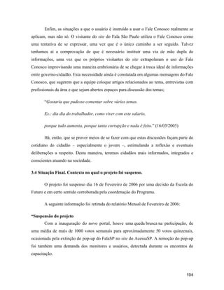 104
Enfim, as situações a que o usuário é instruído a usar o Fale Conosco realmente se
aplicam, mas não só. O visitante do site do Fala São Paulo utiliza o Fale Conosco como
uma tentativa de se expressar, uma vez que é o único caminho a ser seguido. Talvez
tenhamos aí a comprovação de que é necessário instituir uma via de mão dupla de
informações, uma vez que os próprios visitantes do site extrapolaram o uso do Fale
Conosco improvisando uma maneira embrionária de se chegar à troca ideal de informações
entre governo-cidadão. Esta necessidade ainda é constatada em algumas mensagens do Fale
Conosco, que sugerem que a equipe coloque artigos relacionados ao tema, entrevistas com
profissionais da área e que sejam abertos espaços para discussão dos temas;
Gostaria que pudesse comentar sobre vários temas.
Ex.: dia dia do trabalhador, como viver com este salario,
porque tudo aumenta, porque tanta corrupção e nada é feito. (16/03/2005)
Há, então, que se prover meios de se fazer com que estas discussões façam parte do
cotidiano do cidadão especialmente o jovem , estimulando a reflexão e eventuais
deliberações a respeito. Desta maneira, teremos cidadãos mais informados, integrados e
conscientes atuando na sociedade.
3.4 Situação Final. Contexto no qual o projeto foi suspenso.
O projeto foi suspenso dia 16 de Fevereiro de 2006 por uma decisão da Escola do
Futuro e em certo sentido corroborada pela coordenação do Programa.
A seguinte informação foi retirada do relatório Mensal de Fevereiro de 2006:
Suspensão do projeto
Com a inauguração do novo portal, houve uma queda brusca na participação, de
uma média de mais de 1000 votos semanais para aproximadamente 50 votos quinzenais,
ocasionada pela extinção do pop-up do FalaSP no site do AcessaSP. A remoção do pop-up
foi também uma demanda dos monitores e usuários, detectada durante os encontros de
capacitação.
 