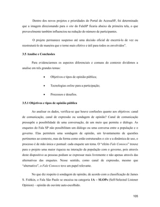105
Dentro dos novos projetos e prioridades do Portal do AcessaSP, foi determinado
que a imagem direcionando para o site do FalaSP ficaria abaixo da primeira tela, o que
provavelmente também influenciou na redução do número de participantes.
O projeto permanece suspenso até uma decisão oficial de encerrá-lo de vez ou
reestruturá-lo de maneira que o torne mais efetivo e útil para todos os envolvidos .
3.5 Analise e Conclusões
Para evidenciarmos os aspectos diferenciais e comuns do contexto dividimos a
analise em três grandes temas:
Objetivos e tipos de opinião pública;
Tecnologias online para a participação;
Processos e desafios.
3.5.1 Objetivos e tipos de opinião pública
Ao analisar os dados, verifica-se que houve confusões quanto aos objetivos: canal
de comunicação, canal de expressão ou sondagem de opinião? Canal de comunicação
pressupõe a possibilidade de uma conversação, de um meio que permita o diálogo. As
enquetes do Fala SP não possibilitam um diálogo ou uma conversa entre a população e o
governo. Elas permitem uma sondagem de opinião, um levantamento de questões
pertinentes ao contexto, mas da forma como estão estruturados o site e a dinâmica de uso, o
processo é de mão única e pontual: cada enquete um tema. O efeito Fale Conosco trouxe
para o projeto uma maior riqueza na interação da população com o governo, pois através
deste dispositivo as pessoas podiam se expressar mais livremente e não apenas através das
alternativas das enquetes. Nesse sentido, como canal de expressão, mesmo que
alternativo , o Fale Conosco teve um papel relevante.
No que diz respeito à sondagem de opinião, de acordo com a classificação de James
S. Fishkin, o Fala São Paulo se encaixa na categoria 1A SLOPs (Self-Selected Listener
Opinion) opinião do ouvinte auto-escolhido.
 