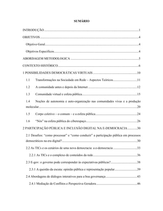 SUMÁRIO
INTRODUÇÃO......................................................................................................................1
OBJETIVOS ...........................................................................................................................4
Objetivo Geral.....................................................................................................................4
Objetivos Específicos..........................................................................................................4
ABORDAGEM METODOLOGICA .....................................................................................5
CONTEXTO HISTÓRICO.....................................................................................................6
1 POSSIBILIDADES DEMOCRÁTICAS VIRTUAIS .......................................................10
1.1 Transformações na Sociedade em Rede Aspectos Teóricos..............................11
1.2 A comunidade antes e depois da Internet .............................................................12
1.3 Comunidade virtual e esfera pública.....................................................................15
1.4 Noções de autonomia e auto-organização nas comunidades vivas e a produção
molecular...........................................................................................................................20
1.5 Corpo coletivo o comum e a esfera pública....................................................24
1.6 Nós na esfera pública do ciberespaço................................................................26
2 PARTICIPAÇÃO PÚBLICA E INCLUSÃO DIGITAL NA E-DEMOCRACIA............30
2.1 Desafios: como processar e como conduzir a participação pública em processos
democráticos na era digital?..............................................................................................30
2.2 As TICs e os cenários de uma nova democracia: a e-democracia ..............................33
2.2.1 As TICs e o complexo de conteúdos da rede.......................................................36
2.3 E-gov: o governo pode corresponder às expectativas públicas?.................................38
2.3.1 A questão da escuta: opinião pública e representação popular............................39
2.4 Abordagens de diálogos interativos para a boa governança.......................................43
2.4.1 Mediação de Conflitos e Perspectiva Geradora...................................................46
 