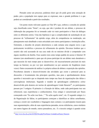 107
Pensado como um processo, podemos dizer que ele pode gerar uma sensação de
poder, pois a população tem espaço para se expressar, mas o grande problema é o que
poderá ser considerado a partir dos resultados.
Um ponto muito relevante quanto ao Fala SP é que, embora a consulta de opinião
seja classificada como bruta , ou seja, que não é produto de um debate, o processo de
elaboração das perguntas foi se tornando cada vez mais participativo e fruto de diálogos
entre os diferentes atores. Uma das hipóteses é que a complexidade de sustentação de um
processo de refinamento da opinião exige, além de competências na moderação, um
planejamento mais detalhado e mais articulado com outros participantes e instituições afins.
Entretanto, o desenho do projeto determinava a cada semana uma enquete nova o que
praticamente inviabiliza o processo de refinamento da opinião. Devemos lembrar que o
usuário não está acessando de sua casa onde ele no máximo divide o computador com
alguns membros da família. Esse usuário tem como tempo padrão de acesso à Internet 30
minutos (um atendimento) e para que ele possa participar de um debate mais duradouro e
que necessite de mais tempo para se desenvolver, ele necessariamente precisará de mais
tempo na Internet; ou por vez (por atendimento) ou por aumento de freqüência (mais
vezes). Outro cruzamento de análise é a própria cultura do debate e exposição das opiniões.
Percebemos durante o desenvolvimento das atividades que existe o potencial para as
discussões e levantamento das principais questões, mas para o aprofundamento destas
questões é necessário que se despenda mais tempo nas fases de organizações das idéias e
convergências intelectuais. Segundo o modelo de aprendizagem colaborativa online
desenvolvido pela doutora em teorias de aprendizagem Linda Harasim24
, os participantes
passam por 3 estágios: O primeiro é a Geração de Idéias, onde cada participante traz seu
referencial, suas experiências e conhecimentos. Esse estágio é caracterizado por frases
começando com Eu acho isso bom... Eu acho aquilo ruim , etc. O segundo estágio é o
da Organização de Idéias, os participantes começam a identificar as idéias semelhantes,
começa a existir um vocabulário e linguagem mais comuns e os participantes trazem para
suas argumentações, além de suas experiências passadas, novas referências, casos similares
em outros lugares do mundo, outros pensadores, etc.. E o terceiro estágio é quando existe
24
http://www.fas.sfu.ca/fas/GCMS2/bio.php?FirstName=Linda&LastName=Harasim
 