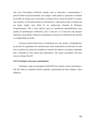 108
uma certa Convergência Intelectual, quando, após as discussões e argumentações, é
possível definir um posicionamento. Este estágio é onde poderia se apresentar o momento
da escolha, da votação, pois é necessária a existência de um ponto de decisão no tempo;
caso contrário, as discussões podem ser intermináveis. Linda aponta ainda a existência de
um quarto estágio, mais difícil de ser comprovado, chamado de Mudanças
Comportamentais. Não é nosso objetivo aqui nos estendermos demasiadamente nessa
questão da aprendizagem colaborativa, pois o tema por si só mereceria uma pesquisa
específica; nossa questão é destacar essa dimensão no processo de refinamento das opiniões
e a complexidade envolvida.
O processo desenvolvido tanto no atendimento um a um, quanto, e principalmente,
no processo de capacitação dos monitores para serem moderadores de discussões em rede
com os usuários foi, apesar de secundário no contexto dos objetivos do projeto, importante
para a formação de uma cultura mais participativa. Este ganho (secundário) não ficou
visível no Projeto Fala SP.
3.8.2 Tecnologias online para a participação;
Utilizando o mapa de participação VOZ/VOTO de Coleman e Gotze, localizamos o
Fala São Paulo no quadrante inferior esquerdo, caracterizado por baixo diálogo e baixa
influência.
 