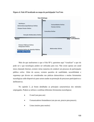 109
Figura 4: Fala SP localizado no mapa de participação Voz/Voto
Mais do que analisarmos o que o Fala SP é, queremos aqui visualizar o que ele
pode ser e que tecnologias podem ser utilizadas para isso. Não existe apenas um canal
único chamado Internet, existem várias maneiras de conduzir um processo de participação
pública online. Além do acesso, existem questões de usabilidade, acessibilidade e
segurança que devem ser consideradas nas práticas democráticas e muitas ferramentas
tecnológicas estão disponíveis para serem usadas na promoção de processos participativos e
deliberativos.
No capitulo 2, já foram detalhadas as principais características dos métodos
empregados. Podem-se utilizar e combinar diferentes ferramentas tecnológicas:
E-mail (um para um)
Comunicadores Instantâneos (um pra um, poucos para poucos).
Listas (muitos para muitos)
 