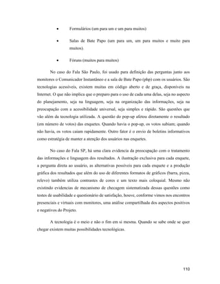 110
Formulários (um para um e um para muitos)
Salas de Bate Papo (um para um, um para muitos e muito para
muitos).
Fóruns (muitos para muitos)
No caso do Fala São Paulo, foi usado para definição das perguntas junto aos
monitores o Comunicador Instantâneo e a sala de Bate Papo (php) com os usuários. São
tecnologias acessíveis, existem muitas em código aberto e de graça, disponíveis na
Internet. O que não implica que o preparo para o uso de cada uma delas, seja no aspecto
do planejamento, seja na linguagem, seja na organização das informações, seja na
preocupação com a acessibilidade universal, seja simples e rápido. São questões que
vão além da tecnologia utilizada. A questão do pop-up afetou diretamente o resultado
(em número de votos) das enquetes. Quando havia o pop-up, os votos subiam; quando
não havia, os votos caiam rapidamente. Outro fator é o envio de boletins informativos
como estratégia de manter a atenção dos usuários nas enquetes.
No caso do Fala SP, há uma clara evidencia da preocupação com o tratamento
das informações e linguagem dos resultados. A ilustração exclusiva para cada enquete,
a pergunta direta ao usuário, as alternativas possíveis para cada enquete e a produção
gráfica dos resultados que além do uso de diferentes formatos de gráficos (barra, pizza,
relevo) também utiliza contrastes de cores e um texto mais coloquial. Mesmo não
existindo evidencias de mecanismo de checagem sistematizada dessas questões como
testes de usabilidade e questionário de satisfação, houve, conforme vimos nos encontros
presenciais e virtuais com monitores, uma análise compartilhada dos aspectos positivos
e negativos do Projeto.
A tecnologia é o meio e não o fim em si mesma. Quando se sabe onde se quer
chegar existem muitas possibilidades tecnológicas.
 