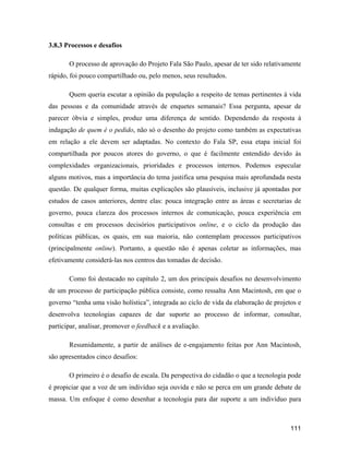111
3.8.3 Processos e desafios
O processo de aprovação do Projeto Fala São Paulo, apesar de ter sido relativamente
rápido, foi pouco compartilhado ou, pelo menos, seus resultados.
Quem queria escutar a opinião da população a respeito de temas pertinentes à vida
das pessoas e da comunidade através de enquetes semanais? Essa pergunta, apesar de
parecer óbvia e simples, produz uma diferença de sentido. Dependendo da resposta à
indagação de quem é o pedido, não só o desenho do projeto como também as expectativas
em relação a ele devem ser adaptadas. No contexto do Fala SP, essa etapa inicial foi
compartilhada por poucos atores do governo, o que é facilmente entendido devido às
complexidades organizacionais, prioridades e processos internos. Podemos especular
alguns motivos, mas a importância do tema justifica uma pesquisa mais aprofundada nesta
questão. De qualquer forma, muitas explicações são plausíveis, inclusive já apontadas por
estudos de casos anteriores, dentre elas: pouca integração entre as áreas e secretarias de
governo, pouca clareza dos processos internos de comunicação, pouca experiência em
consultas e em processos decisórios participativos online, e o ciclo da produção das
políticas públicas, os quais, em sua maioria, não contemplam processos participativos
(principalmente online). Portanto, a questão não é apenas coletar as informações, mas
efetivamente considerá-las nos centros das tomadas de decisão.
Como foi destacado no capítulo 2, um dos principais desafios no desenvolvimento
de um processo de participação pública consiste, como ressalta Ann Macintosh, em que o
governo tenha uma visão holística , integrada ao ciclo de vida da elaboração de projetos e
desenvolva tecnologias capazes de dar suporte ao processo de informar, consultar,
participar, analisar, promover o feedback e a avaliação.
Resumidamente, a partir de análises de e-engajamento feitas por Ann Macintosh,
são apresentados cinco desafios:
O primeiro é o desafio de escala. Da perspectiva do cidadão o que a tecnologia pode
é propiciar que a voz de um indivíduo seja ouvida e não se perca em um grande debate de
massa. Um enfoque é como desenhar a tecnologia para dar suporte a um indivíduo para
 