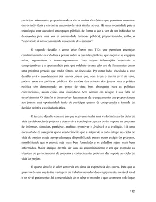 112
participar ativamente, proporcionando a ele os meios eletrônicos que permitam encontrar
outros indivíduos e encontrar um ponto de vista similar ao seu. Há uma necessidade para a
tecnologia estar acessível em espaços públicos de forma a que a voz de um indivíduo se
desenvolva para uma voz da comunidade (torne-se pública), proporcionando, então, o
espetáculo de uma comunidade consciente de si mesma .
O segundo desafio é como criar fluxos nas TICs que permitam encorajar
construtivamente os cidadãos a pensar sobre as questões públicas, que ouçam e se engajem
nelas, argumentem e contra-argumentem. Isso requer informações acessíveis e
compreensíveis e a oportunidade para que o debate ocorra pelo uso de ferramentas como
uma próxima geração que medie fóruns de discussão. Por outro lado, vinculado a este
desafio está o envolvimento dos muitos jovens que, sem terem o direito civil do voto,
podem votar em políticas públicas. Os estudos das atitudes dos jovens para a prática
política têm demonstrado um ponto de vista bem abrangente para as políticas
convencionais, assim como uma insatisfação bem comum em relação à sua falta de
envolvimento. O desafio é desenvolver ferramentas de e-engajamento que proporcionem
aos jovens uma oportunidade tanto de participar quanto de compreender a tomada de
decisão coletiva e a cidadania ativa.
O terceiro desafio consiste em que o governo tenha uma visão holística do ciclo de
vida da elaboração de projetos e desenvolva tecnologias capazes de dar suporte ao processo
de informar, consultar, participar, analisar, promover o feedback e a avaliação. Há uma
necessidade de assegurar que o conhecimento que é adquirido a cada estágio no ciclo de
vida do projeto esteja apropriadamente disponibilizado para o outro estágio do processo,
possibilitando que o projeto seja mais bem formulado e os cidadãos sejam mais bem
informados. Maior atenção deveria ser dada ao encaminhamento e em que extensão as
técnicas de gerenciamento de processo e conhecimento poderiam dar suporte ao ciclo de
vida do projeto.
O quarto desafio é saber construir em cima da experiência dos outros. Para que o
governo de uma nação tire vantagem do trabalho inovador do e-engajamento, no nível local
e no nível parlamentar, há a necessidade de se saber e entender o que ocorre em todo lugar
 