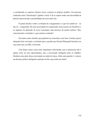 113
e considerando os aspectos culturais locais, construir os próprios modelos. Um processo
conhecido como Glocalizaçao (global e local). É de se esperar então uma diversidade de
práticas desenvolvidas e possibilidades de trocas entre elas.
O quinto desafio é sobre a avaliação do e-engajamento e o que fez sentido ter ou
não ter conquistado. Há uma necessidade de compreender como acessar aos benefícios e
os impactos da aplicação de novas tecnologias num processo de projeto político. Mas,
como proceder a avaliação e o que estamos avaliando?
Há muitos outros desafios que poderiam ser acrescidos a esta lista. Contudo, parece
adequado fazer convergir a conclusão para a questão que Howard Rheingold formulou em
uma entrevista, em 2002, a Powazek:
Uma dentre outras coisas mais importantes relacionadas com a democracia não é
apenas votar em seus representantes, mas a conversação inteligente entre os cidadãos.
Perdemos uma parte dessa conversação na mídia de massa. Então uma questão é: veremos
um discurso político inteligente continuar on line e que tenha um efeito?
 